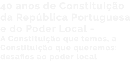 40 anos de Constituição da República Portuguesa e do Poder Local - A Constituição que temos, a Constituição que queremos: desafios ao poder local