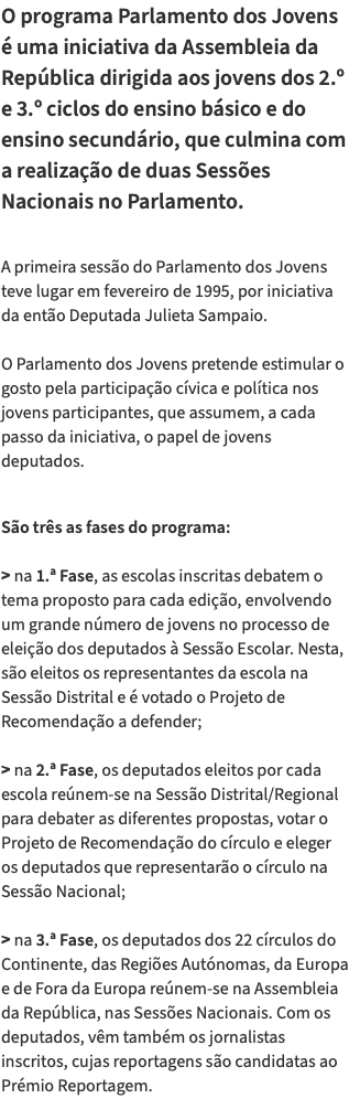 O programa Parlamento dos Jovens é uma iniciativa da Assembleia da República dirigida aos jovens dos 2.º e 3.º ciclos do ensino básico e do ensino secundário, que culmina com a realização de duas Sessões Nacionais no Parlamento. A primeira sessão do Parlamento dos Jovens teve lugar em fevereiro de 1995, por iniciativa da então Deputada Julieta Sampaio. O Parlamento dos Jovens pretende estimular o gosto pela participação cívica e política nos jovens participantes, que assumem, a cada passo da iniciativa, o papel de jovens deputados. São três as fases do programa: > na 1.ª Fase, as escolas inscritas debatem o tema proposto para cada edição, envolvendo um grande número de jovens no processo de eleição dos deputados à Sessão Escolar. Nesta, são eleitos os representantes da escola na Sessão Distrital e é votado o Projeto de Recomendação a defender; > na 2.ª Fase, os deputados eleitos por cada escola reúnem-se na Sessão Distrital/Regional para debater as diferentes propostas, votar o Projeto de Recomendação do círculo e eleger os deputados que representarão o círculo na Sessão Nacional; > na 3.ª Fase, os deputados dos 22 círculos do Continente, das Regiões Autónomas, da Europa e de Fora da Europa reúnem-se na Assembleia da República, nas Sessões Nacionais. Com os deputados, vêm também os jornalistas inscritos, cujas reportagens são candidatas ao Prémio Reportagem. 
