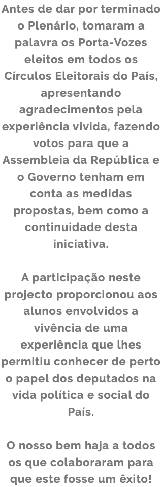 Antes de dar por terminado o Plenário, tomaram a palavra os Porta-Vozes eleitos em todos os Círculos Eleitorais do País, apresentando agradecimentos pela experiência vivida, fazendo votos para que a Assembleia da República e o Governo tenham em conta as medidas propostas, bem como a continuidade desta iniciativa. A participação neste projecto proporcionou aos alunos envolvidos a vivência de uma experiência que lhes permitiu conhecer de perto o papel dos deputados na vida política e social do País. O nosso bem haja a todos os que colaboraram para que este fosse um êxito!