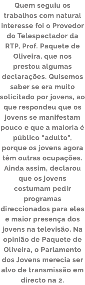 Quem seguiu os trabalhos com natural interesse foi o Provedor do Telespectador da RTP, Prof. Paquete de Oliveira, que nos prestou algumas declarações. Quisemos saber se era muito solicitado por jovens, ao que respondeu que os jovens se manifestam pouco e que a maioria é público “adulto”, porque os jovens agora têm outras ocupações. Ainda assim, declarou que os jovens costumam pedir programas direccionados para eles e maior presença dos jovens na televisão. Na opinião de Paquete de Oliveira, o Parlamento dos Jovens merecia ser alvo de transmissão em directo na 2.
