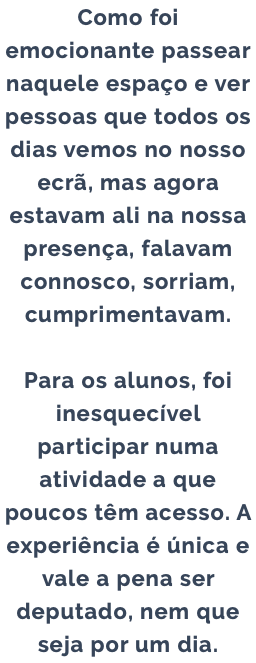 Como foi emocionante passear naquele espaço e ver pessoas que todos os dias vemos no nosso ecrã, mas agora estavam ali na nossa presença, falavam connosco, sorriam, cumprimentavam. Para os alunos, foi inesquecível participar numa atividade a que poucos têm acesso. A experiência é única e vale a pena ser deputado, nem que seja por um dia.