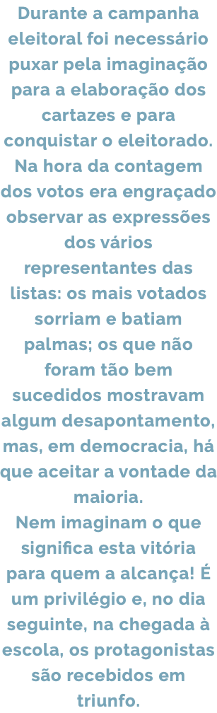 Durante a campanha eleitoral foi necessário puxar pela imaginação para a elaboração dos cartazes e para conquistar o eleitorado. Na hora da contagem dos votos era engraçado observar as expressões dos vários representantes das listas: os mais votados sorriam e batiam palmas; os que não foram tão bem sucedidos mostravam algum desapontamento, mas, em democracia, há que aceitar a vontade da maioria. Nem imaginam o que significa esta vitória para quem a alcança! É um privilégio e, no dia seguinte, na chegada à escola, os protagonistas são recebidos em triunfo.