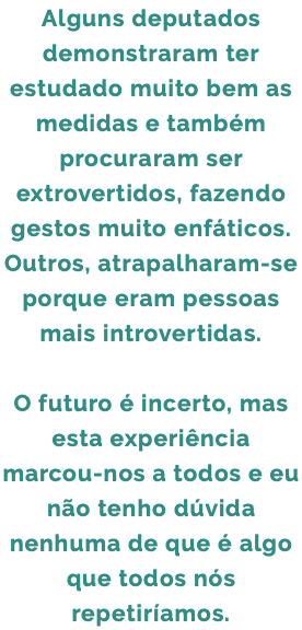 Alguns deputados demonstraram ter estudado muito bem as medidas e também procuraram ser extrovertidos, fazendo gestos muito enfáticos. Outros, atrapalharam-se porque eram pessoas mais introvertidas. O futuro é incerto, mas esta experiência marcou-nos a todos e eu não tenho dúvida nenhuma de que é algo que todos nós repetiríamos.