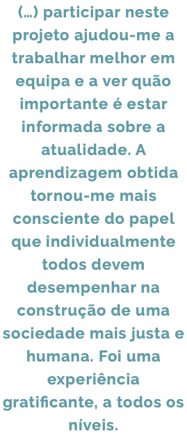 (…) participar neste projeto ajudou-me a trabalhar melhor em equipa e a ver quão importante é estar informada sobre a atualidade. A aprendizagem obtida tornou-me mais consciente do papel que individualmente todos devem desempenhar na construção de uma sociedade mais justa e humana. Foi uma experiência gratificante, a todos os níveis.