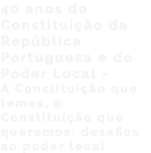 40 anos de Constituição da República Portuguesa e do Poder Local - A Constituição que temos, a Constituição que queremos: desafios ao poder local