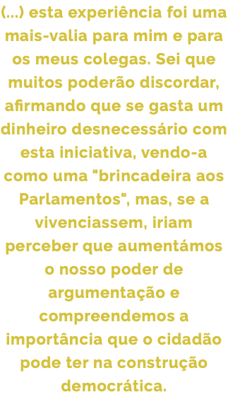(...) esta experiência foi uma mais-valia para mim e para os meus colegas. Sei que muitos poderão discordar, afirmando que se gasta um dinheiro desnecessário com esta iniciativa, vendo-a como uma "brincadeira aos Parlamentos", mas, se a vivenciassem, iriam perceber que aumentámos o nosso poder de argumentação e compreendemos a importância que o cidadão pode ter na construção democrática.